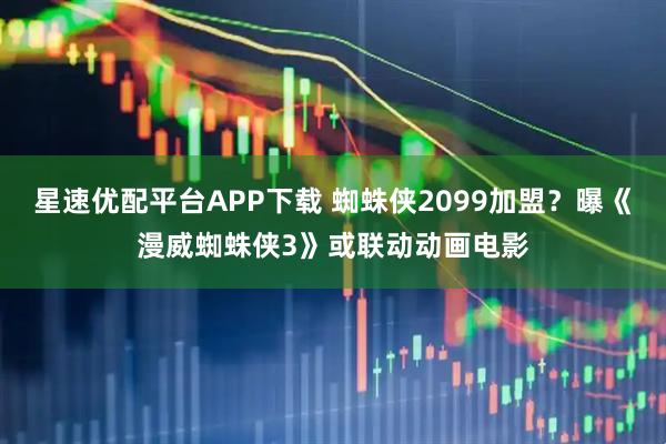 星速優(yōu)配平臺(tái)APP下載 蜘蛛俠2099加盟？曝《漫威蜘蛛俠3》或聯(lián)動(dòng)動(dòng)畫(huà)電影