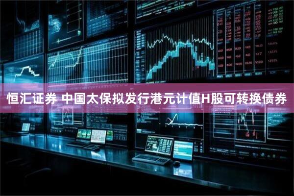 恒匯證券 中國(guó)太保擬發(fā)行港元計(jì)值H股可轉(zhuǎn)換債券