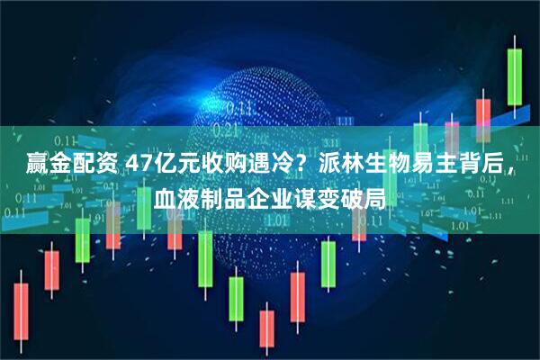 贏金配資 47億元收購(gòu)遇冷？派林生物易主背后，血液制品企業(yè)謀變破局