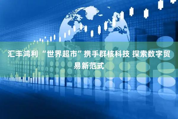 匯豐鴻利 “世界超市”攜手群核科技 探索數(shù)字貿(mào)易新范式