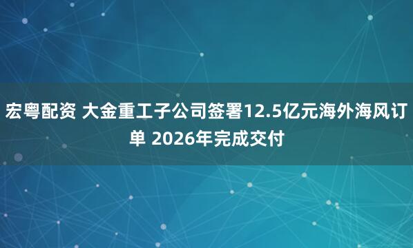 宏粵配資 大金重工子公司簽署12.5億元海外海風(fēng)訂單 2026年完成交付