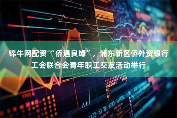 錦牛網(wǎng)配資 “僑遇良緣”，浦東新區(qū)僑外資銀行工會(huì)聯(lián)合會(huì)青年職工交友活動(dòng)舉行