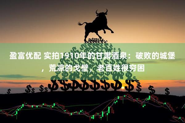 盈富優(yōu)配 實(shí)拍1910年的甘肅酒泉：破敗的城堡，荒涼的戈壁，老百姓很窮困