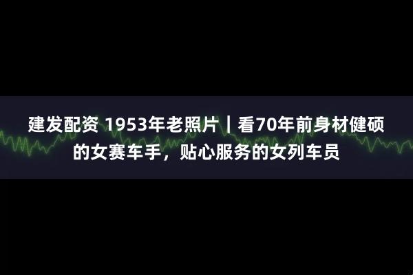 建發(fā)配資 1953年老照片｜看70年前身材健碩的女賽車(chē)手，貼心服務(wù)的女列車(chē)員
