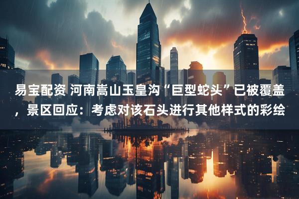 易寶配資 河南嵩山玉皇溝“巨型蛇頭”已被覆蓋，景區(qū)回應(yīng)：考慮對(duì)該石頭進(jìn)行其他樣式的彩繪