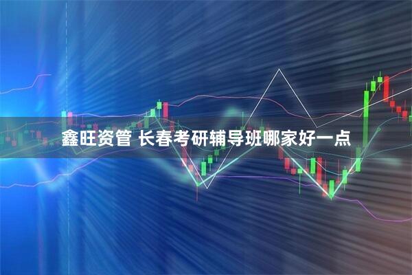 鑫旺資管 長(zhǎng)春考研輔導(dǎo)班哪家好一點(diǎn)