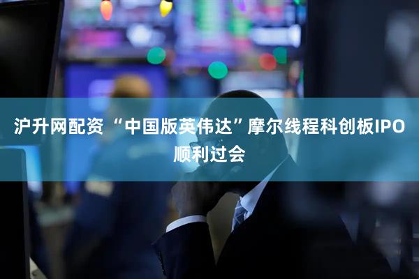 滬升網(wǎng)配資 “中國(guó)版英偉達(dá)”摩爾線(xiàn)程科創(chuàng)板IPO順利過(guò)會(huì)