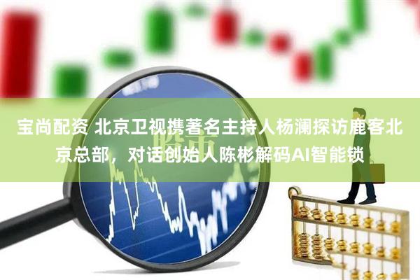 寶尚配資 北京衛(wèi)視攜著名主持人楊瀾探訪(fǎng)鹿客北京總部，對(duì)話(huà)創(chuàng)始人陳彬解碼AI智能鎖
