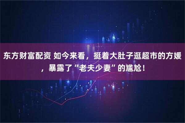 東方財(cái)富配資 如今來(lái)看，挺著大肚子逛超市的方媛，暴露了“老夫少妻”的尷尬！