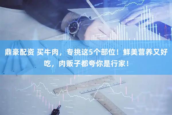 鼎豪配資 買(mǎi)牛肉，專(zhuān)挑這5個(gè)部位！鮮美營(yíng)養(yǎng)又好吃，肉販子都夸你是行家！