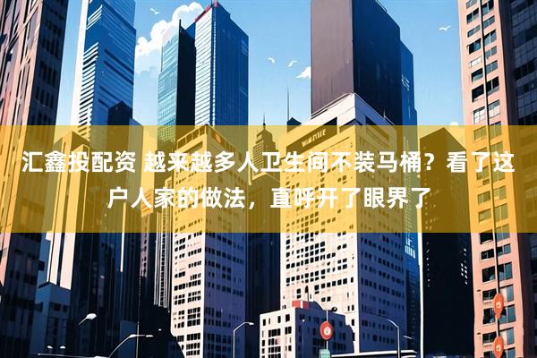 匯鑫投配資 越來(lái)越多人衛(wèi)生間不裝馬桶？看了這戶(hù)人家的做法，直呼開(kāi)了眼界了