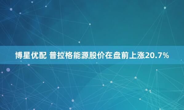 博星優(yōu)配 普拉格能源股價(jià)在盤(pán)前上漲20.7%