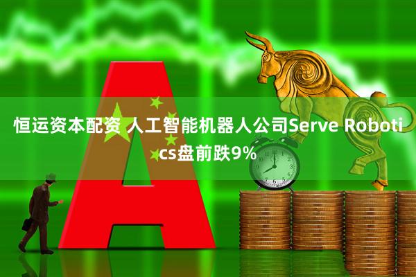 恒運(yùn)資本配資 人工智能機(jī)器人公司Serve Robotics盤(pán)前跌9%
