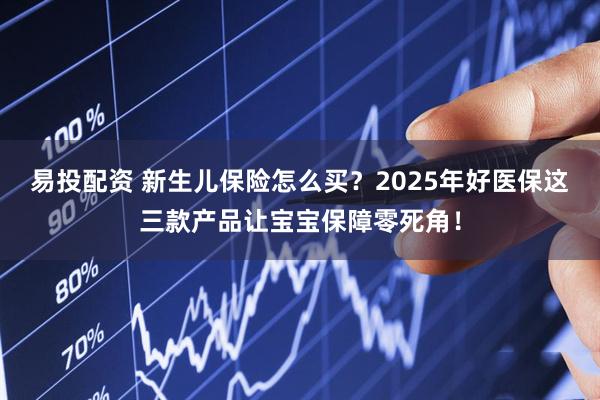 易投配資 新生兒保險(xiǎn)怎么買(mǎi)？2025年好醫(yī)保這三款產(chǎn)品讓寶寶保障零死角！