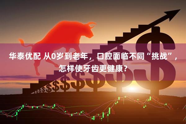 華泰優(yōu)配 從0歲到老年，口腔面臨不同“挑戰(zhàn)”，怎樣使牙齒更健康？