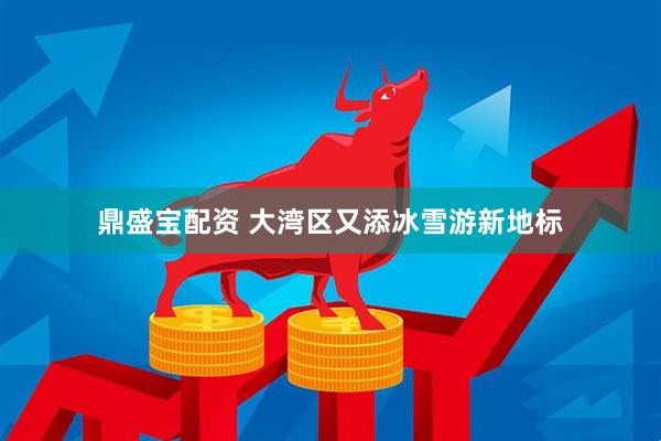 鼎盛寶配資 大灣區又添冰雪游新地標